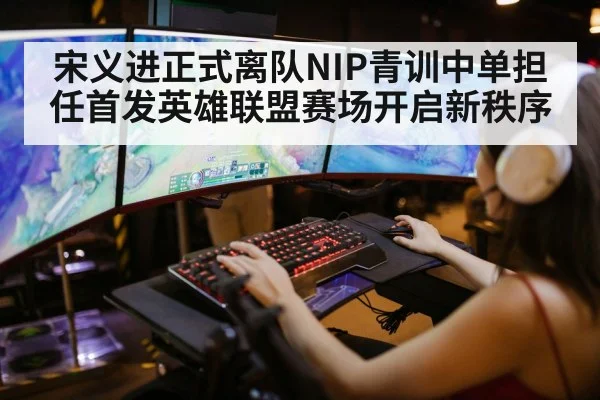 宋义进正式离队NIP青训中单担任首发英雄联盟赛场开启新秩序