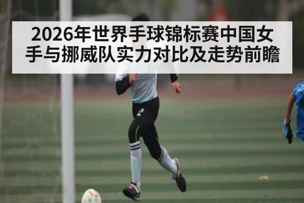 2026年世界手球锦标赛中国女手与挪威队实力对比及走势前瞻
